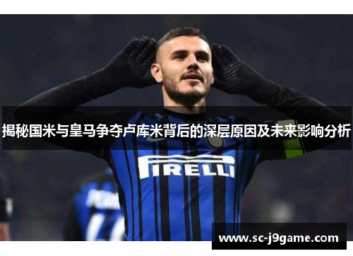 揭秘国米与皇马争夺卢库米背后的深层原因及未来影响分析
