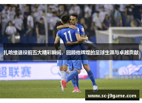 扎哈维退役前五大精彩瞬间，回顾他辉煌的足球生涯与卓越贡献