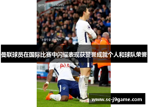 曼联球员在国际比赛中闪耀表现获赞誉成就个人和球队荣誉