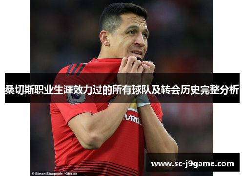 桑切斯职业生涯效力过的所有球队及转会历史完整分析