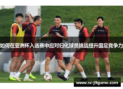 如何在亚洲杯入选赛中应对归化球员挑战提升国足竞争力