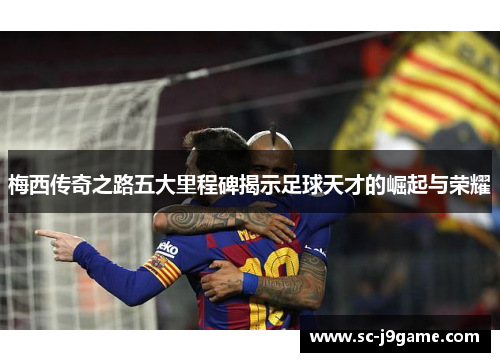 梅西传奇之路五大里程碑揭示足球天才的崛起与荣耀