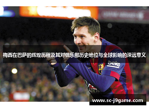 梅西在巴萨的辉煌历程及其对俱乐部历史地位与全球影响的深远意义