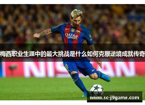 梅西职业生涯中的最大挑战是什么如何克服逆境成就传奇