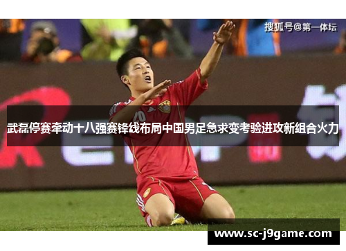 武磊停赛牵动十八强赛锋线布局中国男足急求变考验进攻新组合火力